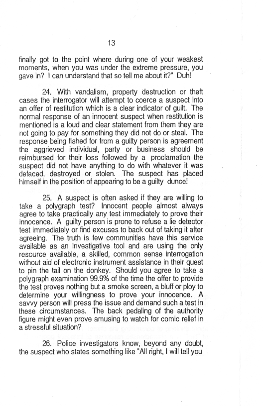 13,

finally got to the point where during one of your weakest
moments, when you was under the extreme pressure, you
gave in? | can understand that so tell me about it?” Duh!

24, With vandalism, property destruction or theft
cases the interrogator will attempt to coerce a suspect into
an offer of restitution which is a clear indicator of guilt. The
normal response of an innocent suspect when restitution is
mentioned is a loud and clear statement from them they are
rnot going to pay for something they did not do or steal. The
response being fished for from a quill person is agreement
the aggrieved individual, party or business should be
reimbursed for their loss followed by a. proclamation the
suspect did not have anything to do with whatever it was
detaced, destroyed or stolen. The suspect has placed
himself in the position of appearing to be a guilty duncel

25. A suspect is often asked if they are wiling to
take a polygraph test? Innocent people almost always
agree to take practically any test immediately to prove their
innocence. A guilly person is prone to refuse a lie detector
test immediately or find excuses to back out of taking it ater
agreeing. The truth is few communities have this service
available as an investigative tool and are using the only
resource available, a skilled, common sense interrogation
without aid of electronic instrument assistance in their quest
to pin the tail on the donkey. Should you agree to take a
polygraph examination 99,9% of the time the offer to provide
the test proves nothing but a smoke screen, a bluff or ploy to
determine your wilingness to prove your innocence. A
savvy person will press the issue and demand such a test in
these circumstances. The back pedaling of the authority
figure might even prove amusing to watch for comic relief in
a stressful situation?

26. Police investigators know, beyond any doubt,
the suspect who states something lke “Al right, I will tll you
